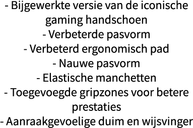 - Bijgewerkte versie van de iconische gaming handschoen - Verbeterde pasvorm - Verbeterd ergonomisch pad - Nauwe pasv   